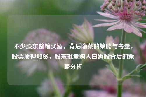 不少股东整箱买酒，背后隐藏的策略与考量，股票质押融资，股东批量购入白酒股背后的策略分析