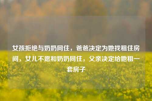 女孩拒绝与奶奶同住，爸爸决定为她找租住房间，女儿不愿和奶奶同住，父亲决定给她租一套房子