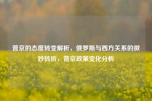 普京的态度转变解析，俄罗斯与西方关系的微妙转折，普京政策变化分析