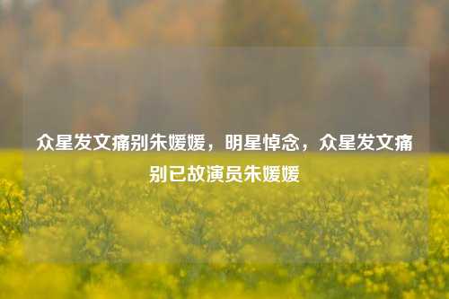 众星发文痛别朱媛媛，明星悼念，众星发文痛别已故演员朱媛媛