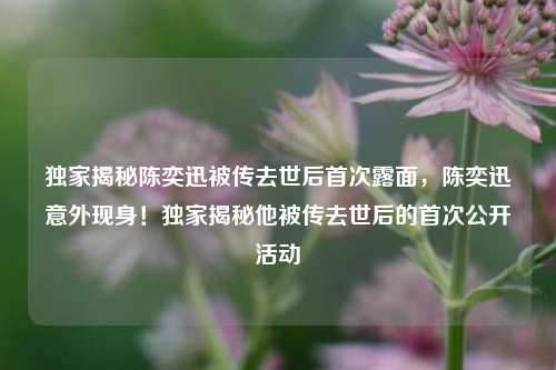 独家揭秘陈奕迅被传去世后首次露面，陈奕迅意外现身！独家揭秘他被传去世后的首次公开活动