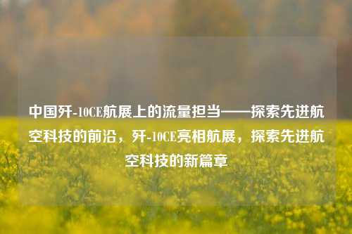 中国歼-10CE航展上的流量担当——探索先进航空科技的前沿，歼-10CE亮相航展，探索先进航空科技的新篇章