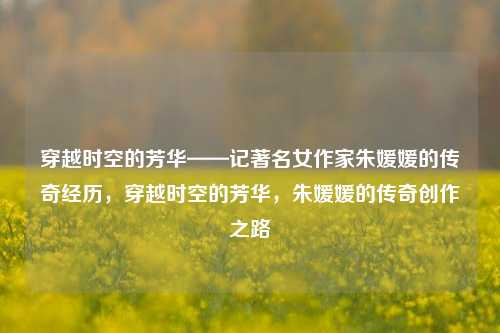 穿越时空的芳华——记著名女作家朱媛媛的传奇经历，穿越时空的芳华，朱媛媛的传奇创作之路