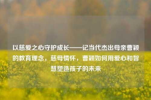 以慈爱之心守护成长——记当代杰出母亲曹颖的教育理念，慈母情怀，曹颖如何用爱心和智慧塑造孩子的未来
