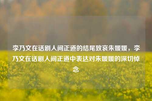 李乃文在话剧人间正道的结尾致哀朱媛媛，李乃文在话剧人间正道中表达对朱媛媛的深切悼念