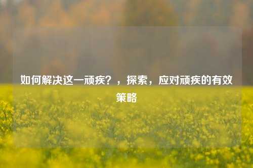 如何解决这一顽疾？，探索，应对顽疾的有效策略