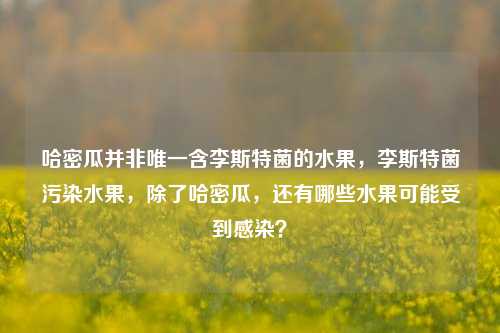 哈密瓜并非唯一含李斯特菌的水果，李斯特菌污染水果，除了哈密瓜，还有哪些水果可能受到感染？