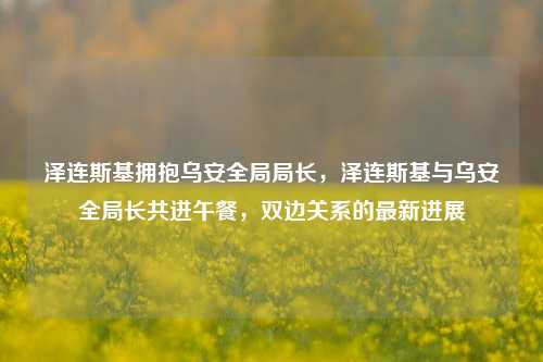 泽连斯基拥抱乌安全局局长，泽连斯基与乌安全局长共进午餐，双边关系的最新进展