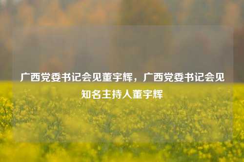 广西党委书记会见董宇辉，广西党委书记会见知名主持人董宇辉
