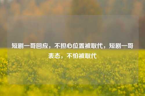短剧一哥回应，不担心位置被取代，短剧一哥表态，不怕被取代