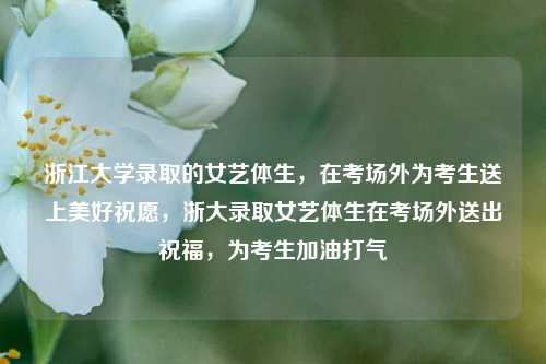 浙江大学录取的女艺体生，在考场外为考生送上美好祝愿，浙大录取女艺体生在考场外送出祝福，为考生加油打气