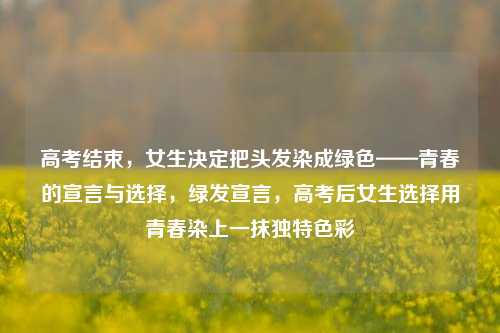 高考结束，女生决定把头发染成绿色——青春的宣言与选择，绿发宣言，高考后女生选择用青春染上一抹独特色彩