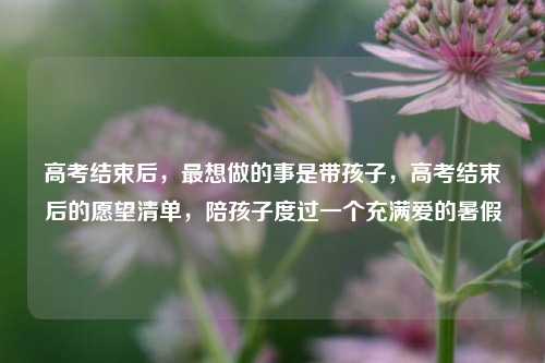 高考结束后，最想做的事是带孩子，高考结束后的愿望清单，陪孩子度过一个充满爱的暑假