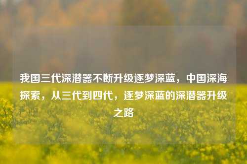 我国三代深潜器不断升级逐梦深蓝，中国深海探索，从三代到四代，逐梦深蓝的深潜器升级之路