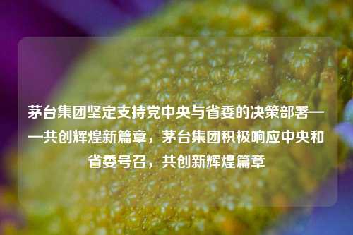 茅台集团坚定支持党中央与省委的决策部署——共创辉煌新篇章，茅台集团积极响应中央和省委号召，共创新辉煌篇章