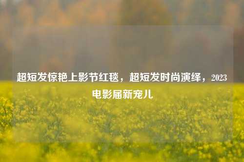 超短发惊艳上影节红毯，超短发时尚演绎，2023电影届新宠儿