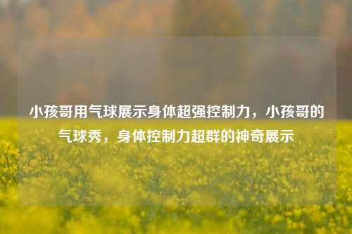 小孩哥用气球展示身体超强控制力，小孩哥的气球秀，身体控制力超群的神奇展示