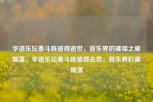 华语乐坛泰斗陈彼得逝世，音乐界的璀璨之星陨落，华语乐坛泰斗陈彼得去世，音乐界巨星陨落