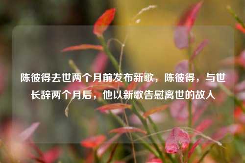 陈彼得去世两个月前发布新歌，陈彼得，与世长辞两个月后，他以新歌告慰离世的故人