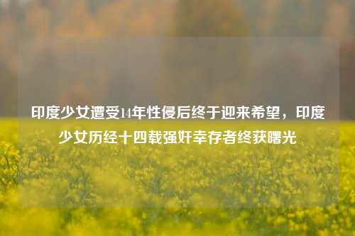 印度少女遭受14年性侵后终于迎来希望，印度少女历经十四载强奸幸存者终获曙光