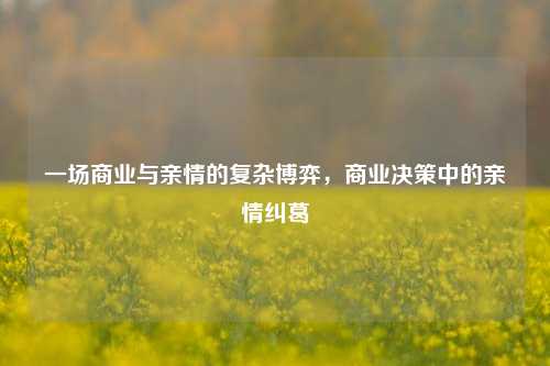 一场商业与亲情的复杂博弈，商业决策中的亲情纠葛