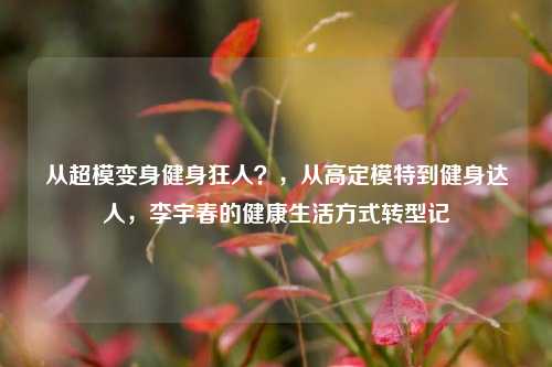 从超模变身健身狂人？，从高定模特到健身达人，李宇春的健康生活方式转型记