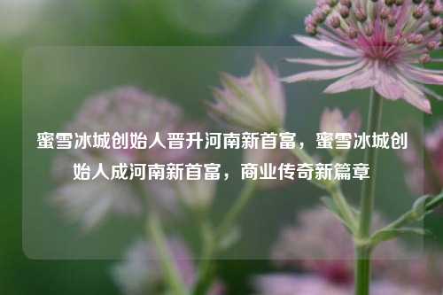 蜜雪冰城创始人晋升河南新首富，蜜雪冰城创始人成河南新首富，商业传奇新篇章