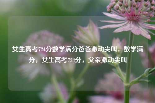 女生高考724分数学满分爸爸激动尖叫，数学满分，女生高考724分，父亲激动尖叫
