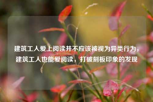 建筑工人爱上阅读并不应该被视为异类行为，建筑工人也能爱阅读，打破刻板印象的发现