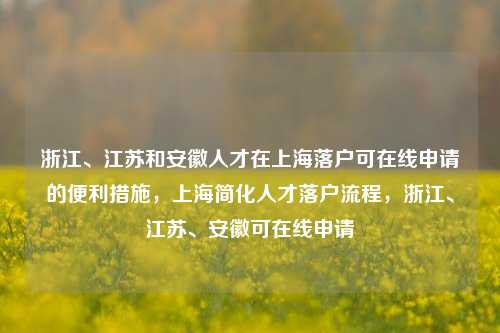 浙江、江苏和安徽人才在上海落户可在线申请的便利措施，上海简化人才落户流程，浙江、江苏、安徽可在线申请