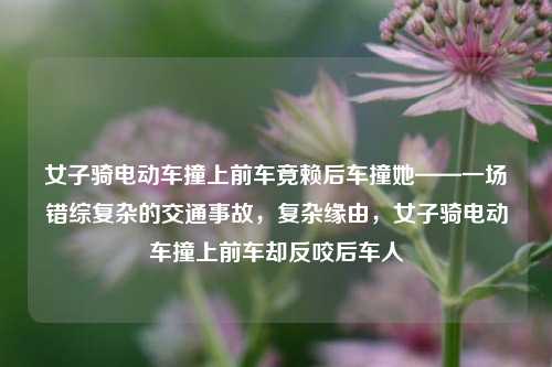 女子骑电动车撞上前车竟赖后车撞她——一场错综复杂的交通事故，复杂缘由，女子骑电动车撞上前车却反咬后车人