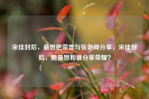宋佳封后，最想把荣誉与张老师分享，宋佳封后，她最想和谁分享荣耀？