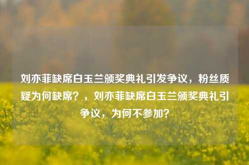 刘亦菲缺席白玉兰颁奖典礼引发争议，粉丝质疑为何缺席？，刘亦菲缺席白玉兰颁奖典礼引争议，为何不参加？