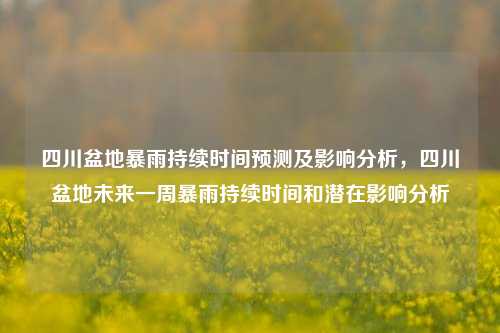 四川盆地暴雨持续时间预测及影响分析，四川盆地未来一周暴雨持续时间和潜在影响分析