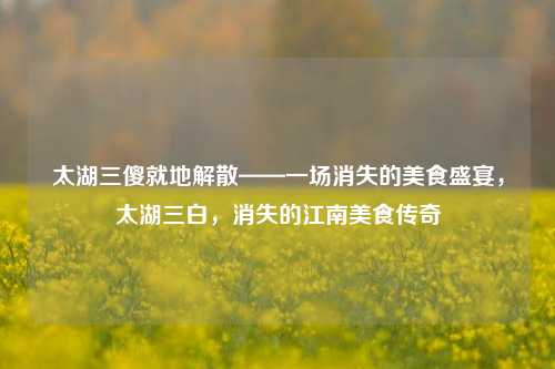 太湖三傻就地解散——一场消失的美食盛宴，太湖三白，消失的江南美食传奇