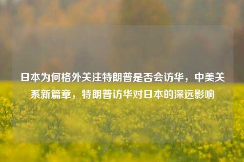 日本为何格外关注特朗普是否会访华，中美关系新篇章，特朗普访华对日本的深远影响