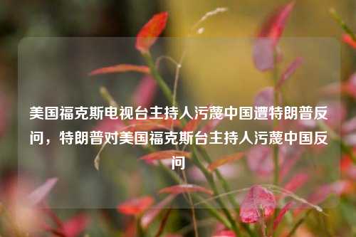 美国福克斯电视台主持人污蔑中国遭特朗普反问，特朗普对美国福克斯台主持人污蔑中国反问