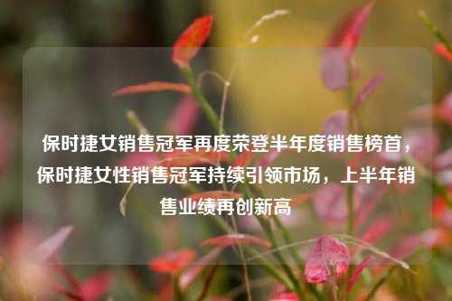 保时捷女销售冠军再度荣登半年度销售榜首，保时捷女性销售冠军持续引领市场，上半年销售业绩再创新高