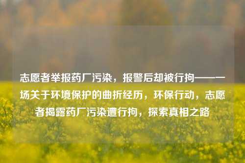 志愿者举报药厂污染，报警后却被行拘——一场关于环境保护的曲折经历，环保行动，志愿者揭露药厂污染遭行拘，探索真相之路