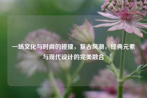 一场文化与时尚的碰撞，复古风潮，经典元素与现代设计的完美融合