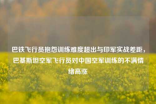 巴铁飞行员抱怨训练难度超出与印军实战差距，巴基斯坦空军飞行员对中国空军训练的不满情绪高涨