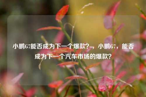 小鹏G7能否成为下一个爆款？，小鹏G7，能否成为下一个汽车市场的爆款？