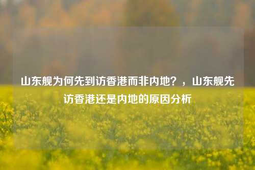 山东舰为何先到访香港而非内地？，山东舰先访香港还是内地的原因分析