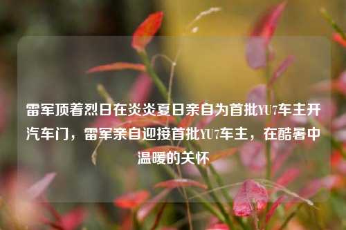 雷军顶着烈日在炎炎夏日亲自为首批YU7车主开汽车门，雷军亲自迎接首批YU7车主，在酷暑中温暖的关怀