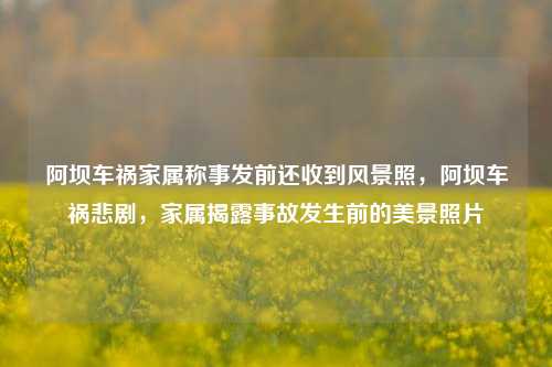 阿坝车祸家属称事发前还收到风景照，阿坝车祸悲剧，家属揭露事故发生前的美景照片
