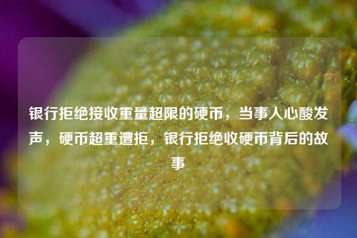 银行拒绝接收重量超限的硬币，当事人心酸发声，硬币超重遭拒，银行拒绝收硬币背后的故事