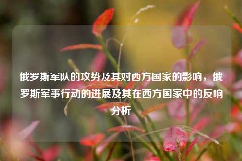 俄罗斯军队的攻势及其对西方国家的影响，俄罗斯军事行动的进展及其在西方国家中的反响分析
