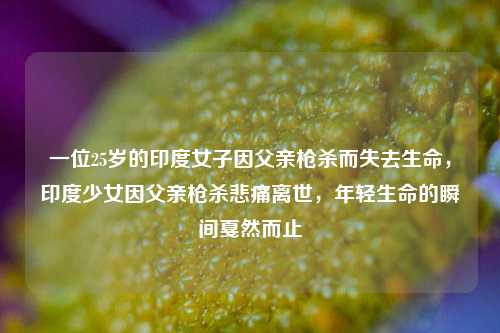 一位25岁的印度女子因父亲枪杀而失去生命，印度少女因父亲枪杀悲痛离世，年轻生命的瞬间戛然而止