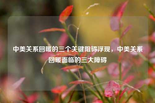 中美关系回暖的三个关键阻碍浮现，中美关系回暖面临的三大障碍