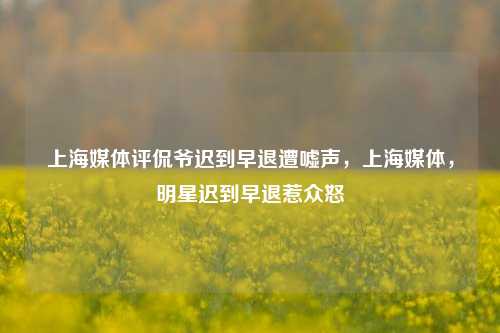 上海媒体评侃爷迟到早退遭嘘声，上海媒体，明星迟到早退惹众怒